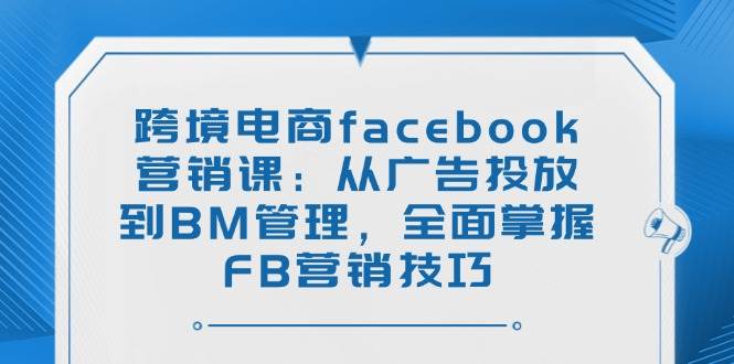 (14314期)跨境电商facebook营销课:从广告投放到BM管理,全面掌握FB营销技巧-玩备项目资源网