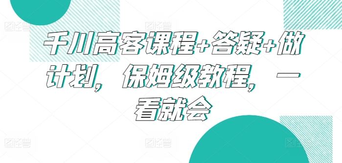 千川高客课程+答疑+做计划，保姆级教程，一看就会-玩备项目资源网