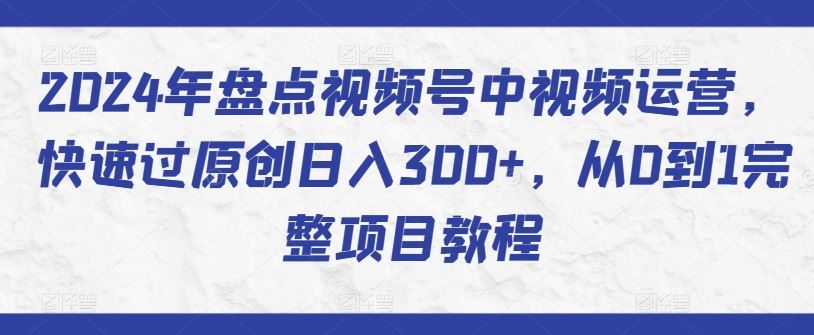 2024年盘点视频号中视频运营，快速过原创日入300+，从0到1完整项目教程-玩备项目资源网