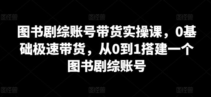 图书剧综账号带货实操课，0基础极速带货，从0到1搭建一个图书剧综账号-玩备项目资源网