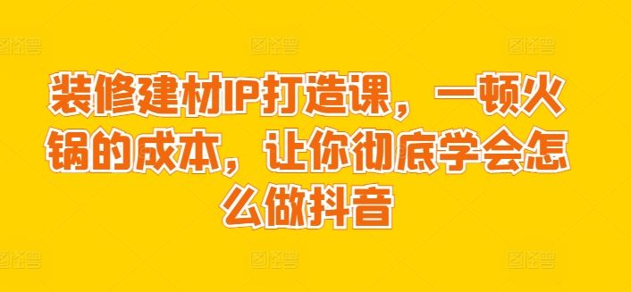 装修建材IP打造课，一顿火锅的成本，让你彻底学会怎么做抖音-玩备项目资源网