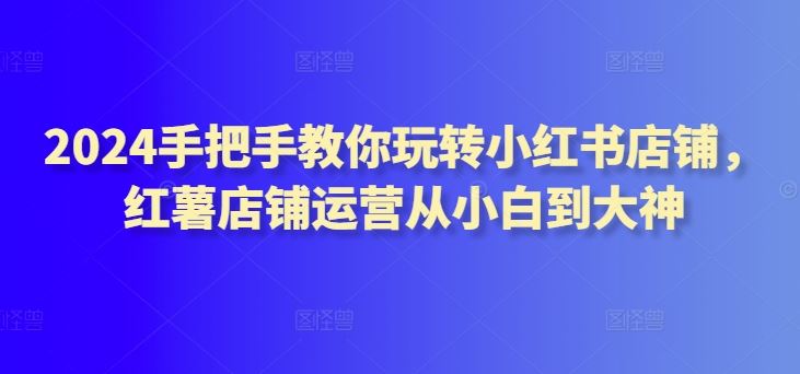 2024手把手教你玩转小红书店铺，红薯店铺运营从小白到大神-玩备项目资源网