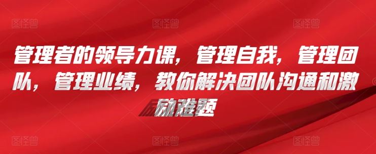 管理者的领导力课，​管理自我，管理团队，管理业绩，​教你解决团队沟通和激励难题-玩备项目资源网