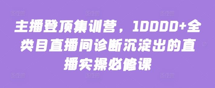 主播登顶集训营，10000+全类目直播间诊断沉淀出的直播实操必修课-玩备项目资源网
