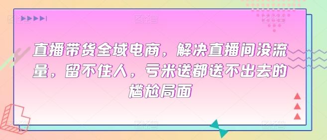 直播带货全域电商，解决直播间没流量，留不住人，亏米送都送不出去的尴尬局面-玩备项目资源网