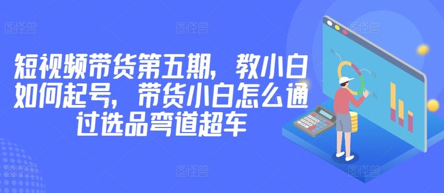 价值2980短视频带货第五期，教小白如何起号，带货小白怎么通过选品弯道超车-玩备项目资源网