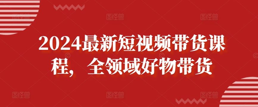 2024最新短视频带货课程，全领域好物带货-玩备项目资源网