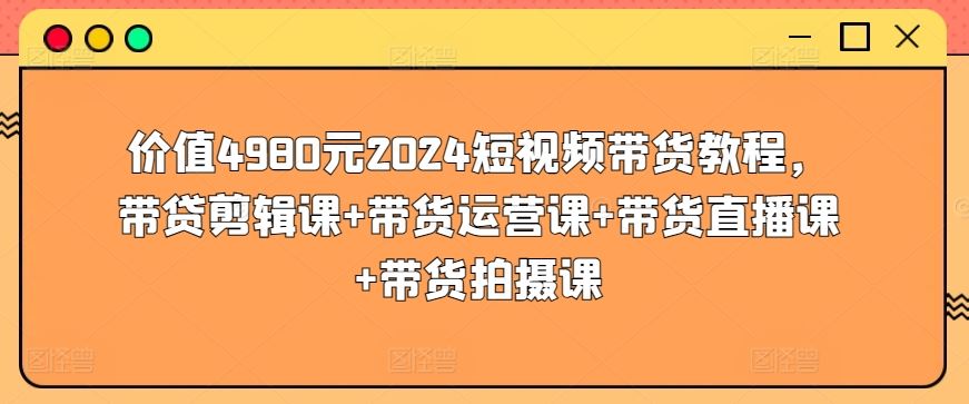 价值4980元2024短视频带货教程，带贷剪辑课+带货运营课+带货直播课+带货拍摄课-玩备项目资源网