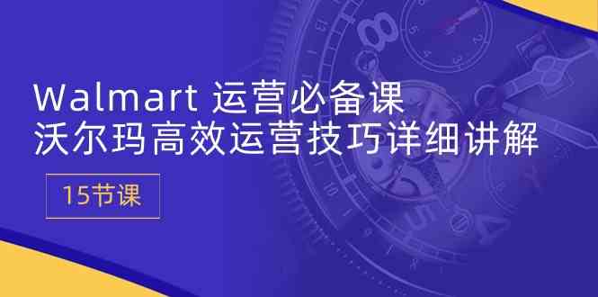 Walmart运营必备课：沃尔玛高效运营技巧详细讲解 (15节课)-玩备项目资源网