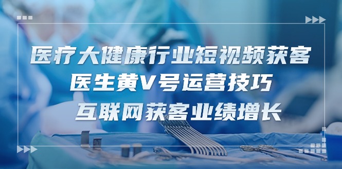 医疗大健康行业短视频获客：医生黄V号运营技巧 互联网获客业绩增长（15节）-玩备项目资源网