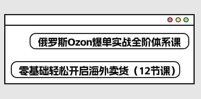 俄罗斯Ozon爆单实战全阶体系课，零基础轻松开启海外卖货（12节课）-玩备项目资源网