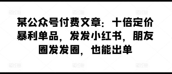 某公众号付费文章：十倍定价暴利单品，发发小红书，朋友圈发发圈，也能出单-玩备项目资源网