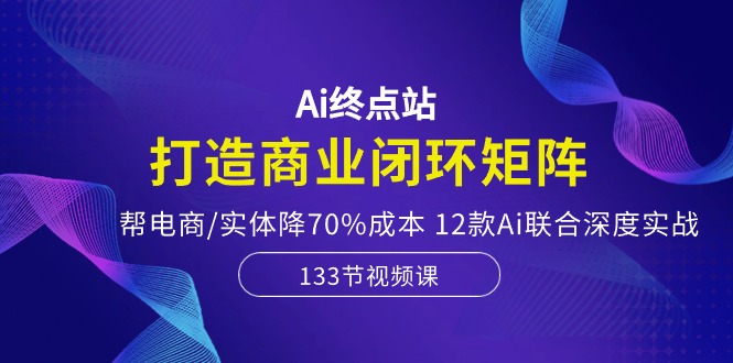 Ai终点站-打造商业闭环矩阵，帮电商/实体降70%成本，12款Ai联合深度实战-玩备项目资源网