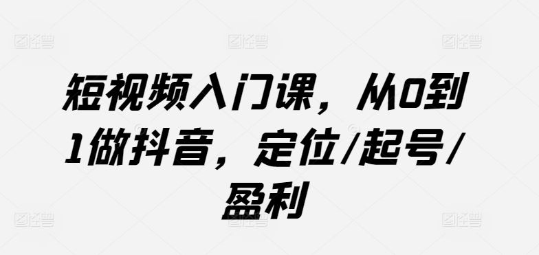 短视频入门课，从0到1做抖音，定位/起号/盈利-玩备项目资源网