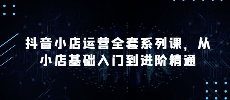 抖音小店运营全套系列课，全新升级，从小店基础入门到进阶精通，系统掌握月销百万小店的核心秘密-玩备项目资源网