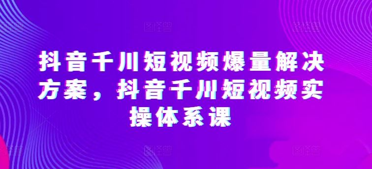 抖音千川短视频爆量解决方案，抖音千川短视频实操体系课-玩备项目资源网