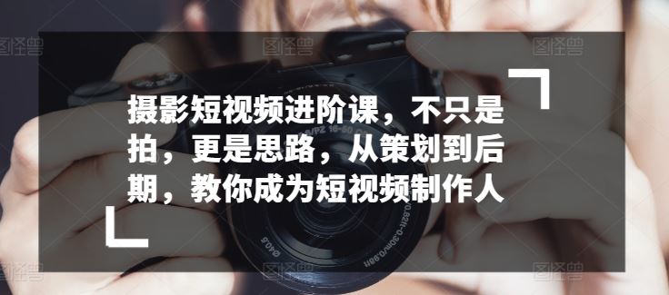 摄影短视频进阶课，不只是拍，更是思路，从策划到后期，教你成为短视频制作人-玩备项目资源网