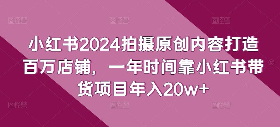 小红书2024拍摄原创内容打造百万店铺，一年时间靠小红书带货项目年入20w+-玩备项目资源网