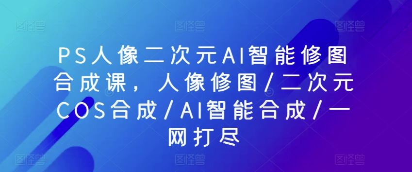 PS人像二次元AI智能修图合成课，人像修图/二次元COS合成/AI智能合成/一网打尽-玩备项目资源网