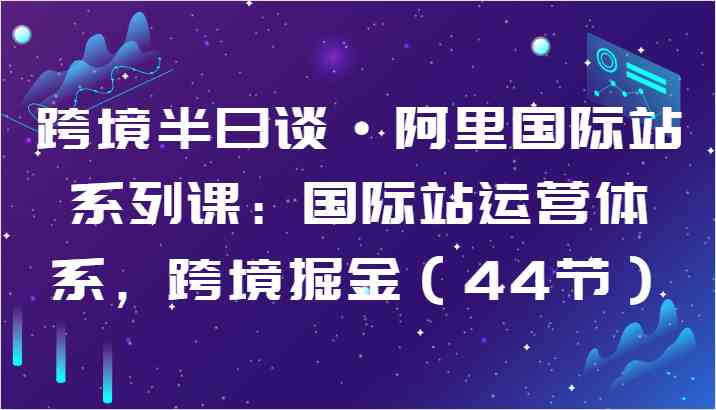 跨境半日谈·阿里国际站系列课：国际站运营体系，跨境掘金（44节）-玩备项目资源网