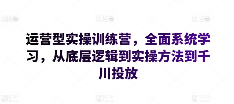 运营型实操训练营，全面系统学习，从底层逻辑到实操方法到千川投放-玩备项目资源网