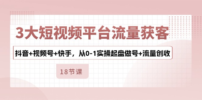 3大短视频平台流量获客，抖音+视频号+快手，从0-1实操起盘做号+流量创收-玩备项目资源网