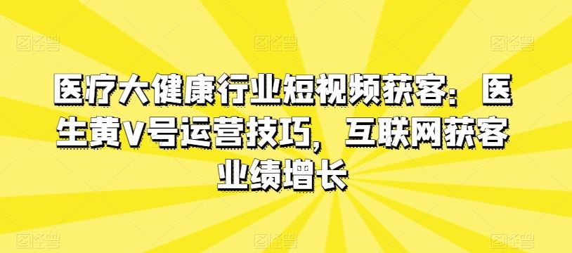 医疗大健康行业短视频获客：医生黄V号运营技巧，互联网获客业绩增长-玩备项目资源网