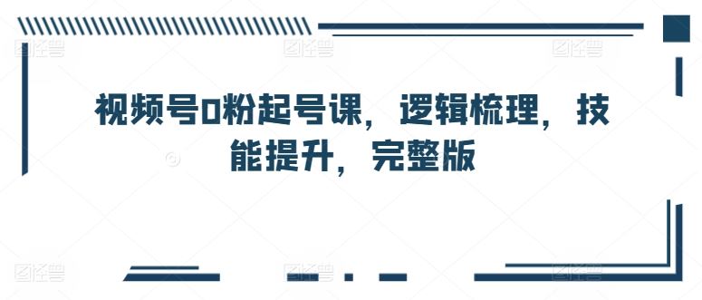 视频号0粉起号课，逻辑梳理，技能提升，完整版-玩备项目资源网