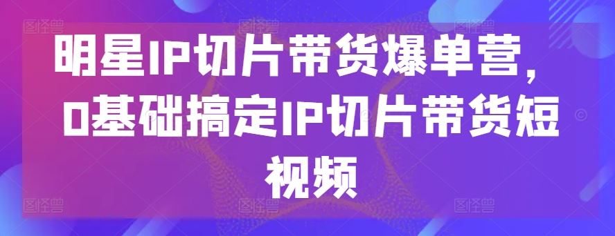 明星IP切片带货爆单营，0基础搞定IP切片带货短视频-玩备项目资源网