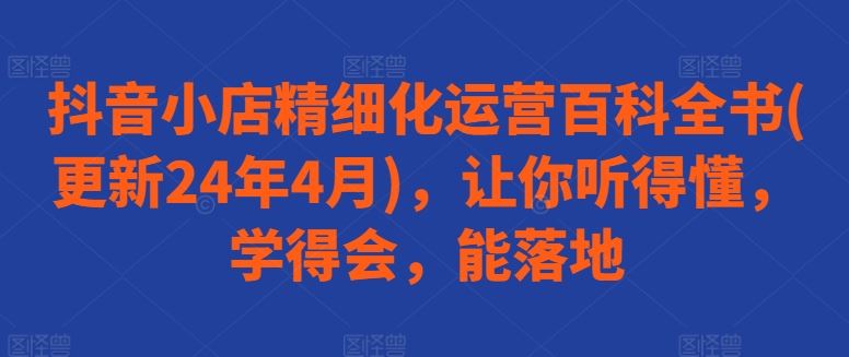 抖音小店精细化运营百科全书(更新24年4月)，让你听得懂，学得会，能落地-玩备项目资源网