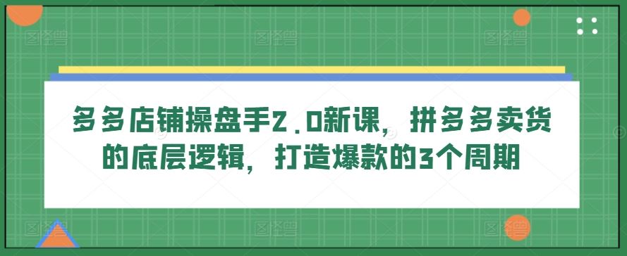 多多店铺操盘手2.0新课，拼多多卖货的底层逻辑，打造爆款的3个周期-玩备项目资源网