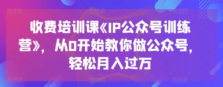 收费培训课《IP公众号训练营》，从0开始教你做公众号，轻松月入过万-玩备项目资源网