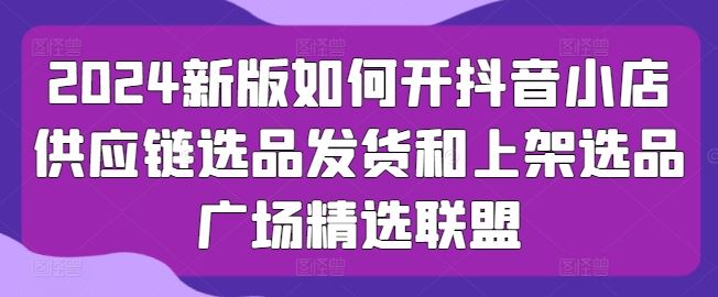 2024新版如何开抖音小店供应链选品发货和上架选品广场精选联盟-玩备项目资源网