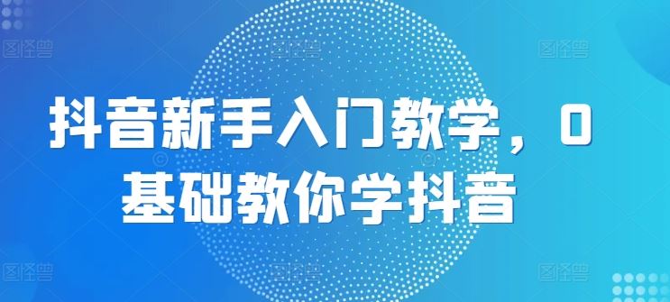 抖音新手入门教学，0基础教你学抖音-玩备项目资源网