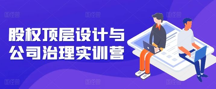 股权顶层设计与公司治理实训营，补全股权短板/守住控制权底线/熟悉4大注册信息/规避3大法律风险-玩备项目资源网