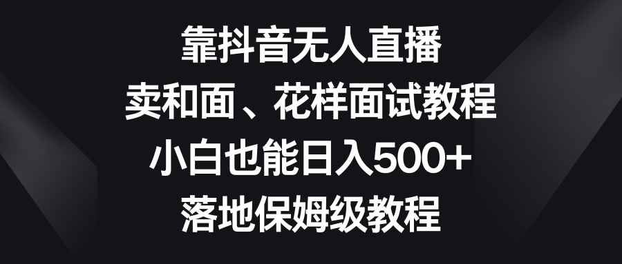 （8364期）靠抖音无人直播，卖和面、花样面试教程，小白也能日入500+，落地保姆级教程-玩备项目资源网