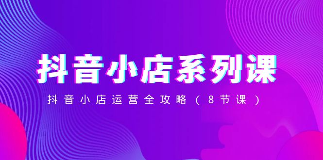 （8415期）抖音小店-系列课，抖音小店运营全攻略（8节课）-玩备项目资源网