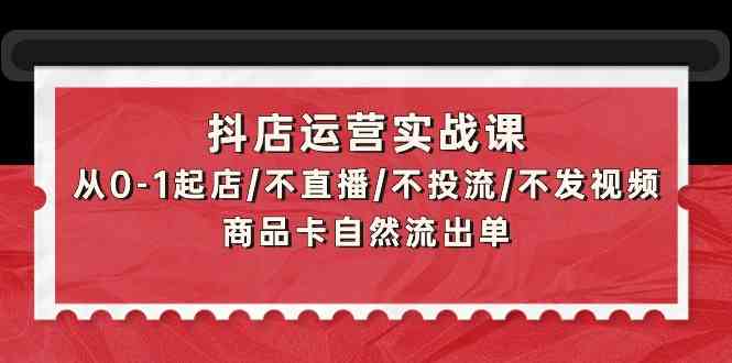 （9705期）抖店运营实战课：从0-1起店/不直播/不投流/不发视频/商品卡自然流出单-玩备项目资源网