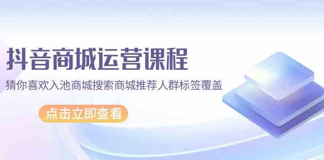 （9771期）抖音商城 运营课程，猜你喜欢入池商城搜索商城推荐人群标签覆盖（67节课）-玩备项目资源网
