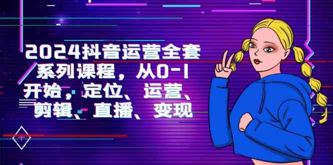 （9770期）2024抖音运营-全套系列课程，从0-1开始，定位、运营、剪辑、直播、变现-玩备项目资源网