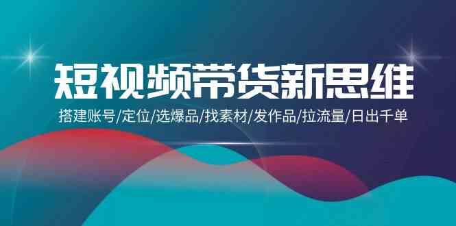 （9837期）短视频带货新思维：搭建账号/定位/选爆品/找素材/发作品/拉流量/日出千单-玩备项目资源网
