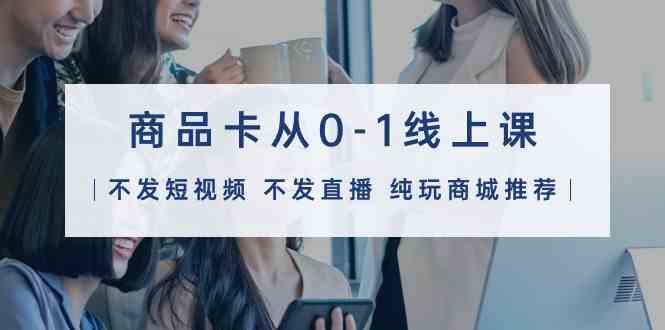（9834期）商品卡从0-1线上课（不发短视频 不发直播 纯玩商城推荐）32节课-玩备项目资源网