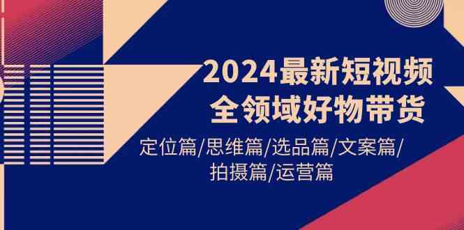 （9818期）2024最新短视频全领域好物带货 定位篇/思维篇/选品篇/文案篇/拍摄篇/运营篇-玩备项目资源网