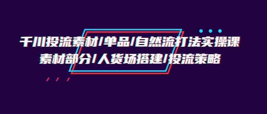 （9908期）千川投流素材/单品/自然流打法实操培训班，素材部分/人货场搭建/投流策略-玩备项目资源网
