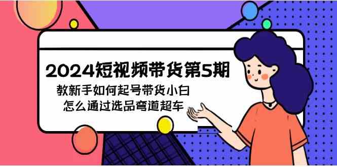 （9844期）2024短视频带货第5期，教新手如何起号，带货小白怎么通过选品弯道超车-玩备项目资源网