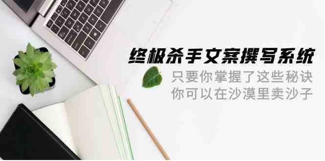 （9928期）终极 杀手文案-撰写系统 只要你掌握了这些秘诀 你可以在沙漠里卖沙子-42节-玩备项目资源网