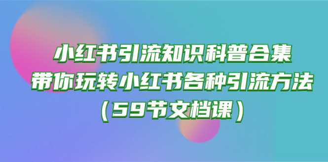 （10223期）小红书引流知识科普合集，带你玩转小红书各种引流方法（59节文档课）-玩备项目资源网