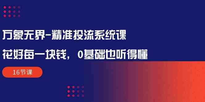 （10184期）万象无界-精准投流系统课：花好 每一块钱，0基础也听得懂（16节课）-玩备项目资源网