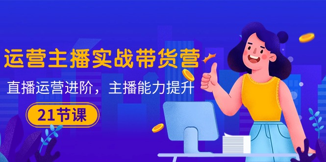 （10511期）运营主播·实战带货营：直播运营 进阶，主播 能力提升（21节课）-玩备项目资源网