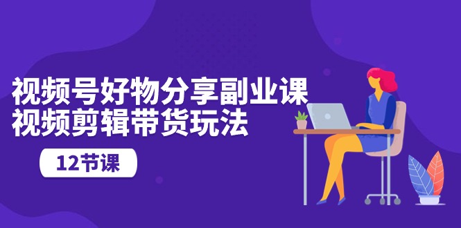 （10316期）视频号好物分享副业课，视频剪辑带货玩法（12节课）-玩备项目资源网